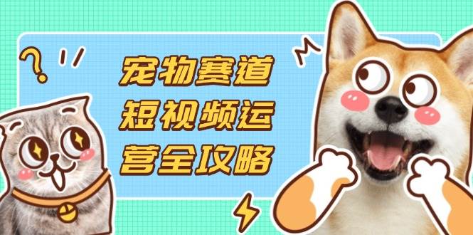 (4.12)宠物赛道短视频运营全攻略，选品拍摄剪辑实操，实现流量到收益转化