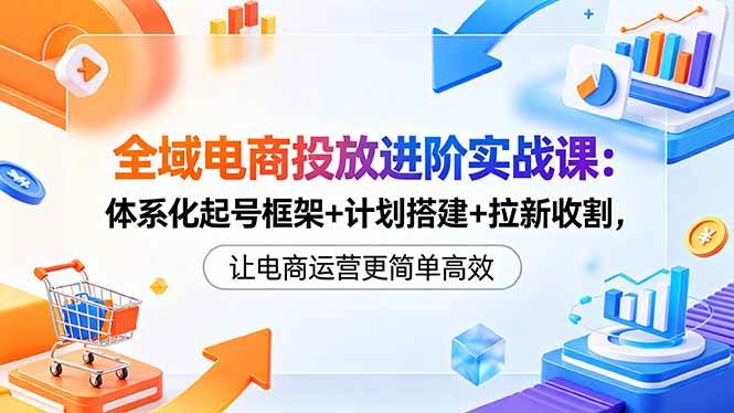 (5.20)全域电商投放进阶实战课：体系化起号框架+计划搭建+拉新收割，让电商运营更简单高效